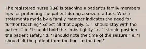 The registered nurse (RN) is teaching a patient's family members tips for protecting the patient during a seizure attack. Which statements made by a family member indicates the need for further teaching? Select all that apply. a. "I should stay with the patient." b. "I should hold the limbs tightly." c. "I should position the patient safely." d. "I should note the time of the seizure." e. "I should lift the patient from the floor to the bed."