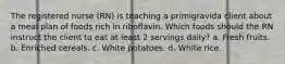 The registered nurse (RN) is teaching a primigravida client about a meal plan of foods rich in riboflavin. Which foods should the RN instruct the client to eat at least 2 servings daily? a. Fresh fruits. b. Enriched cereals. c. White potatoes. d. White rice.