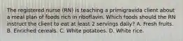 The registered nurse (RN) is teaching a primigravida client about a meal plan of foods rich in riboflavin. Which foods should the RN instruct the client to eat at least 2 servings daily? A. Fresh fruits. B. Enriched cereals. C. White potatoes. D. White rice.