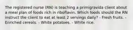 The registered nurse (RN) is teaching a primigravida client about a meal plan of foods rich in riboflavin. Which foods should the RN instruct the client to eat at least 2 servings daily? - Fresh fruits. - Enriched cereals. - White potatoes. - White rice.