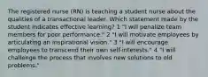 The registered nurse (RN) is teaching a student nurse about the qualities of a transactional leader. Which statement made by the student indicates effective learning? 1 "I will penalize team members for poor performance." 2 "I will motivate employees by articulating an inspirational vision." 3 "I will encourage employees to transcend their own self-interests." 4 "I will challenge the process that involves new solutions to old problems."