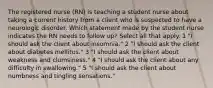 The registered nurse (RN) is teaching a student nurse about taking a current history from a client who is suspected to have a neurologic disorder. Which statement made by the student nurse indicates the RN needs to follow up? Select all that apply. 1 "I should ask the client about insomnia." 2 "I should ask the client about diabetes mellitus." 3 "I should ask the client about weakness and clumsiness." 4 "I should ask the client about any difficulty in swallowing." 5 "I should ask the client about numbness and tingling sensations."