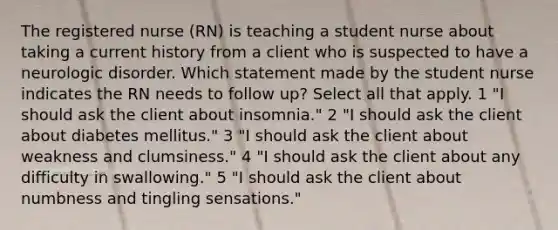 The registered nurse (RN) is teaching a student nurse about taking a current history from a client who is suspected to have a neurologic disorder. Which statement made by the student nurse indicates the RN needs to follow up? Select all that apply. 1 "I should ask the client about insomnia." 2 "I should ask the client about diabetes mellitus." 3 "I should ask the client about weakness and clumsiness." 4 "I should ask the client about any difficulty in swallowing." 5 "I should ask the client about numbness and tingling sensations."