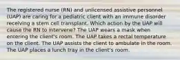 The registered nurse (RN) and unlicensed assistive personnel (UAP) are caring for a pediatric client with an immune disorder receiving a stem cell transplant. Which action by the UAP will cause the RN to intervene? The UAP wears a mask when entering the client's room. The UAP takes a rectal temperature on the client. The UAP assists the client to ambulate in the room. The UAP places a lunch tray in the client's room.