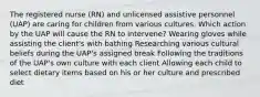 The registered nurse (RN) and unlicensed assistive personnel (UAP) are caring for children from various cultures. Which action by the UAP will cause the RN to intervene? Wearing gloves while assisting the client's with bathing Researching various cultural beliefs during the UAP's assigned break Following the traditions of the UAP's own culture with each client Allowing each child to select dietary items based on his or her culture and prescribed diet