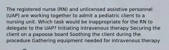 The registered nurse (RN) and unlicensed assistive personnel (UAP) are working together to admit a pediatric client to a nursing unit. Which task would be inappropriate for the RN to delegate to the UAP? Initiating intravenous therapy Securing the client on a papoose board Soothing the client during the procedure Gathering equipment needed for intravenous therapy