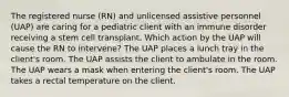 The registered nurse (RN) and unlicensed assistive personnel (UAP) are caring for a pediatric client with an immune disorder receiving a stem cell transplant. Which action by the UAP will cause the RN to intervene? The UAP places a lunch tray in the client's room. The UAP assists the client to ambulate in the room. The UAP wears a mask when entering the client's room. The UAP takes a rectal temperature on the client.