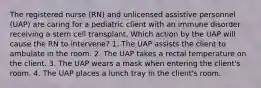 The registered nurse (RN) and unlicensed assistive personnel (UAP) are caring for a pediatric client with an immune disorder receiving a stem cell transplant. Which action by the UAP will cause the RN to intervene? 1. The UAP assists the client to ambulate in the room. 2. The UAP takes a rectal temperature on the client. 3. The UAP wears a mask when entering the client's room. 4. The UAP places a lunch tray in the client's room.