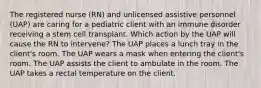 The registered nurse (RN) and unlicensed assistive personnel (UAP) are caring for a pediatric client with an immune disorder receiving a stem cell transplant. Which action by the UAP will cause the RN to intervene? The UAP places a lunch tray in the client's room. The UAP wears a mask when entering the client's room. The UAP assists the client to ambulate in the room. The UAP takes a rectal temperature on the client.