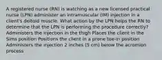 A registered nurse (RN) is watching as a new licensed practical nurse (LPN) administer an intramuscular (IM) injection in a client's deltoid muscle. What action by the LPN helps the RN to determine that the LPN is performing the procedure correctly? Administers the injection in the thigh Places the client in the Sims position Positions the client in a prone toe-in position Administers the injection 2 inches (5 cm) below the acromion process