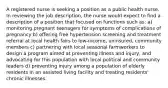 A registered nurse is seeking a position as a public health nurse. In reviewing the job description, the nurse would expect to find a description of a position that focused on functions such as: a) monitoring pregnant teenagers for symptoms of complications of pregnancy b) offering free hypertension screening and treatment referral at local health fairs to low-income, uninsured, community members c) partnering with local seasonal farmworkers to design a program aimed at preventing illness and injury, and advocating for this population with local political and community leaders d) preventing injury among a population of elderly residents in an assisted living facility and treating residents' chronic illnesses.