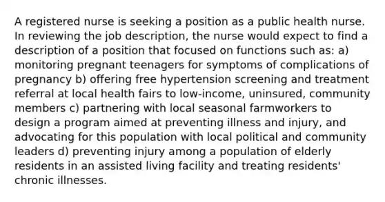 A registered nurse is seeking a position as a public health nurse. In reviewing the job description, the nurse would expect to find a description of a position that focused on functions such as: a) monitoring pregnant teenagers for symptoms of complications of pregnancy b) offering free hypertension screening and treatment referral at local health fairs to low-income, uninsured, community members c) partnering with local seasonal farmworkers to design a program aimed at preventing illness and injury, and advocating for this population with local political and community leaders d) preventing injury among a population of elderly residents in an assisted living facility and treating residents' chronic illnesses.