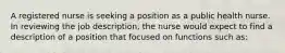 A registered nurse is seeking a position as a public health nurse. In reviewing the job description, the nurse would expect to find a description of a position that focused on functions such as: