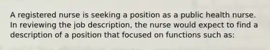 A registered nurse is seeking a position as a public health nurse. In reviewing the job description, the nurse would expect to find a description of a position that focused on functions such as: