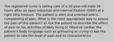 The registered nurse is taking care of a 10-year-old male 24 hours after an open reduction and internal fixation (ORIF) of a right tibia fracture. The patient is alert and oriented and is complaining of pain. What is the most appropriate way to assess the pain of this patient? a) Ask the patient to describe the effect of pain on his activities of daily living b) Observe cardiac the patient's body language such as grimacing or crying c) Ask the patient to rate the level of pain and its characteristics