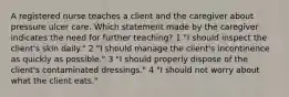 A registered nurse teaches a client and the caregiver about pressure ulcer care. Which statement made by the caregiver indicates the need for further teaching? 1 "I should inspect the client's skin daily." 2 "I should manage the client's incontinence as quickly as possible." 3 "I should properly dispose of the client's contaminated dressings." 4 "I should not worry about what the client eats."