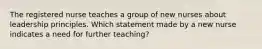 The registered nurse teaches a group of new nurses about leadership principles. Which statement made by a new nurse indicates a need for further teaching?