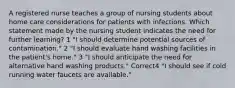 A registered nurse teaches a group of nursing students about home care considerations for patients with infections. Which statement made by the nursing student indicates the need for further learning? 1 "I should determine potential sources of contamination." 2 "I should evaluate hand washing facilities in the patient's home." 3 "I should anticipate the need for alternative hand washing products." Correct4 "I should see if cold running water faucets are available."