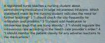 A registered nurse teaches a nursing student about administering medications in large intravenous infusions. Which statement made by the nursing student indicates the need for further teaching? 1 "I should check the site frequently for infiltration and phlebitis." 2 "I should add medication to intravenous bags that are hung already." 3 "I should regulate the intravenous rate according to the health care provider's order." 4 "I should monitor the patient closely for any adverse reactions to the medications."