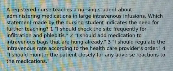 A registered nurse teaches a nursing student about administering medications in large intravenous infusions. Which statement made by the nursing student indicates the need for further teaching? 1 "I should check the site frequently for infiltration and phlebitis." 2 "I should add medication to intravenous bags that are hung already." 3 "I should regulate the intravenous rate according to the health care provider's order." 4 "I should monitor the patient closely for any adverse reactions to the medications."