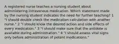 A registered nurse teaches a nursing student about administering intravenous medication. Which statement made by the nursing student indicates the need for further teaching? 1 "I should double check the medication calculation with another nurse." 2 "I should know the desired action and side effects of every medication." 3 "I should make sure that the antidote is available during administration." 4 "I should assess vital signs only before administration of potent medications."