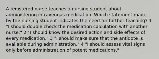 A registered nurse teaches a nursing student about administering intravenous medication. Which statement made by the nursing student indicates the need for further teaching? 1 "I should double check the medication calculation with another nurse." 2 "I should know the desired action and side effects of every medication." 3 "I should make sure that the antidote is available during administration." 4 "I should assess vital signs only before administration of potent medications."