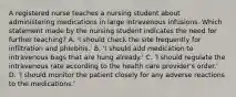 A registered nurse teaches a nursing student about administering medications in large intravenous infusions. Which statement made by the nursing student indicates the need for further teaching? A. 'I should check the site frequently for infiltration and phlebitis.' B. 'I should add medication to intravenous bags that are hung already.' C. 'I should regulate the intravenous rate according to the health care provider's order.' D. 'I should monitor the patient closely for any adverse reactions to the medications.'