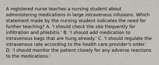 A registered nurse teaches a nursing student about administering medications in large intravenous infusions. Which statement made by the nursing student indicates the need for further teaching? A. 'I should check the site frequently for infiltration and phlebitis.' B. 'I should add medication to intravenous bags that are hung already.' C. 'I should regulate the intravenous rate according to the health care provider's order.' D. 'I should monitor the patient closely for any adverse reactions to the medications.'