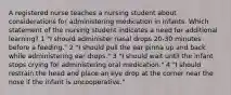 A registered nurse teaches a nursing student about considerations for administering medication in infants. Which statement of the nursing student indicates a need for additional learning? 1 "I should administer nasal drops 20-30 minutes before a feeding." 2 "I should pull the ear pinna up and back while administering ear drops." 3 "I should wait until the infant stops crying for administering oral medication." 4 "I should restrain the head and place an eye drop at the corner near the nose if the infant is uncooperative."