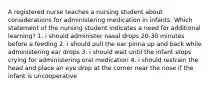 A registered nurse teaches a nursing student about considerations for administering medication in infants. Which statement of the nursing student indicates a need for additional learning? 1. i should administer nasal drops 20-30 minutes before a feeding 2. i should pull the ear pinna up and back while administering ear drops 3. i should wait until the infant stops crying for administering oral medication 4. i should restrain the head and place an eye drop at the corner near the nose if the infant is uncooperative