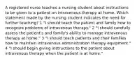 A registered nurse teaches a nursing student about instructions to be given to a patient on intravenous therapy at home. Which statement made by the nursing student indicates the need for further teaching? 1 "I should teach the patient and family how to recognize problems of intravenous therapy." 2 "I should carefully assess the patient's and family's ability to manage intravenous therapy at home." 3 "I should teach patients and their families how to maintain intravenous administration therapy equipment." 4 "I should begin giving instructions to the patient about intravenous therapy when the patient is at home."