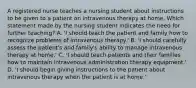 A registered nurse teaches a nursing student about instructions to be given to a patient on intravenous therapy at home. Which statement made by the nursing student indicates the need for further teaching? A. 'I should teach the patient and family how to recognize problems of intravenous therapy.' B. 'I should carefully assess the patient's and family's ability to manage intravenous therapy at home.' C. 'I should teach patients and their families how to maintain intravenous administration therapy equipment.' D. 'I should begin giving instructions to the patient about intravenous therapy when the patient is at home.'