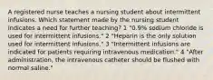 A registered nurse teaches a nursing student about intermittent infusions. Which statement made by the nursing student indicates a need for further teaching? 1 "0.9% sodium chloride is used for intermittent infusions." 2 "Heparin is the only solution used for intermittent infusions." 3 "Intermittent infusions are indicated for patients requiring intravenous medication." 4 "After administration, the intravenous catheter should be flushed with normal saline."