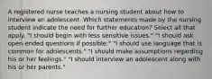 A registered nurse teaches a nursing student about how to interview an adolescent. Which statements made by the nursing student indicate the need for further education? Select all that apply. "I should begin with less sensitive issues." "I should ask open-ended questions if possible." "I should use language that is common for adolescents." "I should make assumptions regarding his or her feelings." "I should interview an adolescent along with his or her parents."