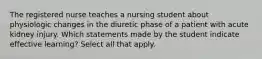 The registered nurse teaches a nursing student about physiologic changes in the diuretic phase of a patient with acute kidney injury. Which statements made by the student indicate effective learning? Select all that apply.