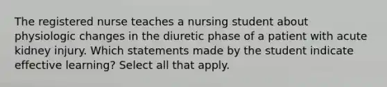 The registered nurse teaches a nursing student about physiologic changes in the diuretic phase of a patient with acute kidney injury. Which statements made by the student indicate effective learning? Select all that apply.