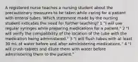 A registered nurse teaches a nursing student about the precautionary measures to be taken while caring for a patient with enteral tubes. Which statement made by the nursing student indicates the need for further teaching? 1 "I will use regular syringes while preparing medications for a patient." 2 "I will verify the compatibility of the location of the tube with the medication being administered." 3 "I will flush tubes with at least 30 mL of water before and after administering medications." 4 "I will crush tablets and dilute them with water before administering them to the patient."