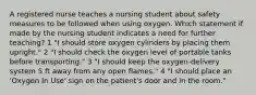 A registered nurse teaches a nursing student about safety measures to be followed when using oxygen. Which statement if made by the nursing student indicates a need for further teaching? 1 "I should store oxygen cylinders by placing them upright." 2 "I should check the oxygen level of portable tanks before transporting." 3 "I should keep the oxygen-delivery system 5 ft away from any open flames." 4 "I should place an 'Oxygen In Use' sign on the patient's door and in the room."