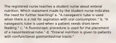 The registered nurse teaches a student nurse about enteral nutrition. Which statement made by the student nurse indicates the need for further teaching? a. "A nasogastric tube is used when there is a risk for aspiration with oral consumption." b. "A nasogastric tube is used when a patient needs short-term feeding." c. "A fluoroscopic procedure is used for the placement of a nasointestinal tube." d. "Enteral nutrition is given to patients with nonfunctional gastrointestinal tracts."