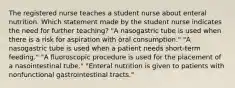 The registered nurse teaches a student nurse about enteral nutrition. Which statement made by the student nurse indicates the need for further teaching? "A nasogastric tube is used when there is a risk for aspiration with oral consumption." "A nasogastric tube is used when a patient needs short-term feeding." "A fluoroscopic procedure is used for the placement of a nasointestinal tube." "Enteral nutrition is given to patients with nonfunctional gastrointestinal tracts."