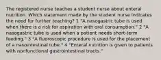 The registered nurse teaches a student nurse about enteral nutrition. Which statement made by the student nurse indicates the need for further teaching? 1 "A nasogastric tube is used when there is a risk for aspiration with oral consumption." 2 "A nasogastric tube is used when a patient needs short-term feeding." 3 "A fluoroscopic procedure is used for the placement of a nasointestinal tube." 4 "Enteral nutrition is given to patients with nonfunctional gastrointestinal tracts."