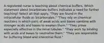 A registered nurse is teaching about chemical buffers. Which statement about bicarbonate buffers indicates a need for further teaching? Select all that apply. "They are found in the intracellular fluids as bicarbonates." "They rely on chemical reactions in which pairs of weak acids and bases combine with stronger acids and bases to weaken them." "They prove especially effective in the renal tubules." "They work by binding with acids and bases to neutralize them." "They are responsible for buffering blood and interstitial fluid."