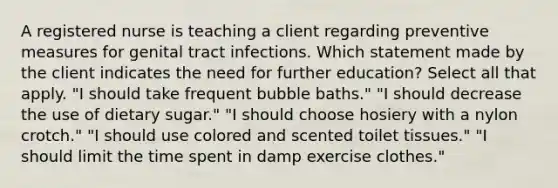 A registered nurse is teaching a client regarding preventive measures for genital tract infections. Which statement made by the client indicates the need for further education? Select all that apply. "I should take frequent bubble baths." "I should decrease the use of dietary sugar." "I should choose hosiery with a nylon crotch." "I should use colored and scented toilet tissues." "I should limit the time spent in damp exercise clothes."