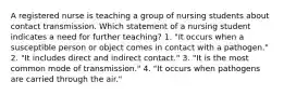 A registered nurse is teaching a group of nursing students about contact transmission. Which statement of a nursing student indicates a need for further teaching? 1. "It occurs when a susceptible person or object comes in contact with a pathogen." 2. "It includes direct and indirect contact." 3. "It is the most common mode of transmission." 4. "It occurs when pathogens are carried through the air."