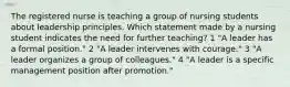 The registered nurse is teaching a group of nursing students about leadership principles. Which statement made by a nursing student indicates the need for further teaching? 1 "A leader has a formal position." 2 "A leader intervenes with courage." 3 "A leader organizes a group of colleagues." 4 "A leader is a specific management position after promotion."