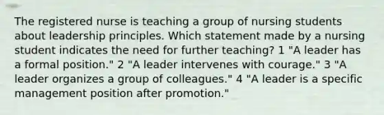 The registered nurse is teaching a group of nursing students about leadership principles. Which statement made by a nursing student indicates the need for further teaching? 1 "A leader has a formal position." 2 "A leader intervenes with courage." 3 "A leader organizes a group of colleagues." 4 "A leader is a specific management position after promotion."