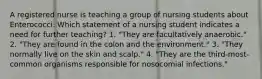 A registered nurse is teaching a group of nursing students about Enterococci. Which statement of a nursing student indicates a need for further teaching? 1. "They are facultatively anaerobic." 2. "They are found in the colon and the environment." 3. "They normally live on the skin and scalp." 4. "They are the third-most-common organisms responsible for nosocomial infections."