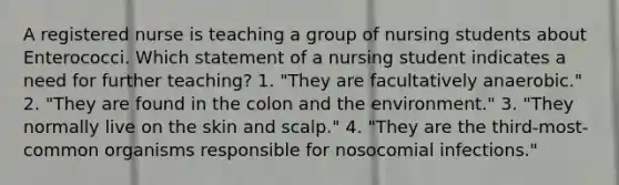 A registered nurse is teaching a group of nursing students about Enterococci. Which statement of a nursing student indicates a need for further teaching? 1. "They are facultatively anaerobic." 2. "They are found in the colon and the environment." 3. "They normally live on the skin and scalp." 4. "They are the third-most-common organisms responsible for nosocomial infections."