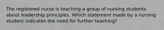 The registered nurse is teaching a group of nursing students about leadership principles. Which statement made by a nursing student indicates the need for further teaching?