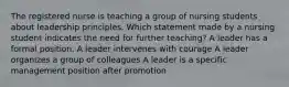 The registered nurse is teaching a group of nursing students about leadership principles. Which statement made by a nursing student indicates the need for further teaching? A leader has a formal position. A leader intervenes with courage A leader organizes a group of colleagues A leader is a specific management position after promotion